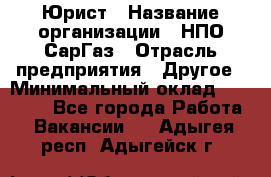 Юрист › Название организации ­ НПО СарГаз › Отрасль предприятия ­ Другое › Минимальный оклад ­ 15 000 - Все города Работа » Вакансии   . Адыгея респ.,Адыгейск г.